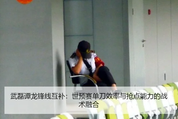 武磊谭龙锋线互补：世预赛单刀效率与抢点能力的战术融合