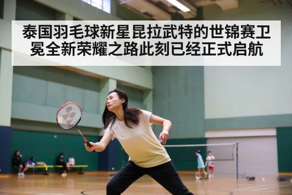 泰国羽毛球新星昆拉武特的世锦赛卫冕全新荣耀之路此刻已经正式启航